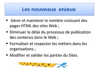  Gérer et maintenir le nombre croissant des
  pages HTML des sites Web ;
 Diminuer le délai du processus de publication
  des contenus dans le Web ;
 Formaliser et respecter les métiers dans les
  organisations ;
 Modifier et valider les parties du Sites.
 
