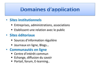 • Sites institutionnels
    Entreprises, administrations, associations
    Etablissent une relation avec le public
• Sites éditoriaux
    Sources d’information régulière
    Journaux en ligne, Blogs…
• Communautés en ligne
    Centre d’intérêt commun
    Echange, diffusion du savoir
    Portail, forum, E-learning..
 