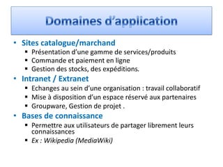 • Sites catalogue/marchand
    Présentation d’une gamme de services/produits
    Commande et paiement en ligne
    Gestion des stocks, des expéditions.
• Intranet / Extranet
    Echanges au sein d’une organisation : travail collaboratif
    Mise à disposition d’un espace réservé aux partenaires
    Groupware, Gestion de projet .
• Bases de connaissance
    Permettre aux utilisateurs de partager librement leurs
     connaissances
    Ex : Wikipedia (MediaWiki)
 