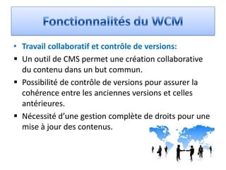 • Travail collaboratif et contrôle de versions:
 Un outil de CMS permet une création collaborative
  du contenu dans un but commun.
 Possibilité de contrôle de versions pour assurer la
  cohérence entre les anciennes versions et celles
  antérieures.
 Nécessité d’une gestion complète de droits pour une
  mise à jour des contenus.
 