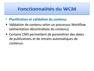 • Planification et validation du contenu:
 Validation de contenu selon un processus Workflow
  (alimentation décentralisée du contenu).
 Certains CMS permettent de paramétrer des dates
  de publications et de retraits automatiques de
  contenus.
 