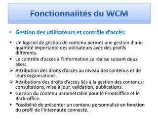 • Gestion des utilisateurs et contrôle d’accès:
 Un logiciel de gestion de contenu permet une gestion d’une
  quantité importante des utilisateurs avec des profils
  différents.
 Le contrôle d’accès à l’information se réalise suivant deux
  axes:
 Attribution des droits d’accès au niveau des contenus et de
  leurs organisations.
 Attributions des droits d’accès liés à la gestion des contenus:
  consultations, mise à jour, validation, publications.
 Gestion du contenu paramétrable pour le FrontOffice et le
  Back-office.
 Possibilité de présenter un contenu personnalisé en fonction
  du profil de l’internaute connecté.
 