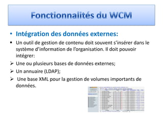 • Intégration des données externes:
 Un outil de gestion de contenu doit souvent s’insérer dans le
  système d’information de l’organisation. Il doit pouvoir
  intégrer:
 Une ou plusieurs bases de données externes;
 Un annuaire (LDAP);
 Une base XML pour la gestion de volumes importants de
  données.
 