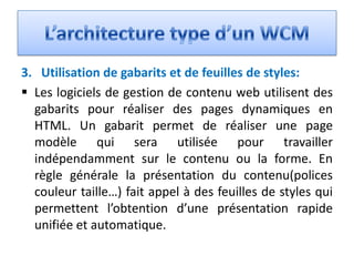 3. Utilisation de gabarits et de feuilles de styles:
 Les logiciels de gestion de contenu web utilisent des
  gabarits pour réaliser des pages dynamiques en
  HTML. Un gabarit permet de réaliser une page
  modèle qui sera utilisée pour travailler
  indépendamment sur le contenu ou la forme. En
  règle générale la présentation du contenu(polices
  couleur taille…) fait appel à des feuilles de styles qui
  permettent l’obtention d’une présentation rapide
  unifiée et automatique.
 