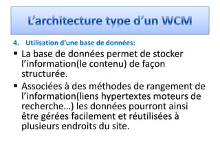4. Utilisation d’une base de données:
 La base de données permet de stocker
  l’information(le contenu) de façon
  structurée.
 Associées à des méthodes de rangement de
  l’information(liens hypertextes moteurs de
  recherche…) les données pourront ainsi
  être gérées facilement et réutilisées à
  plusieurs endroits du site.
 