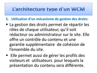 5. Utilisation d’un mécanisme de gestion des droits:
 La gestion des droits permet de répartir les
  rôles de chaque utilisateur, qu’il soit
  rédacteur ou administrateur sur le site. Elle
  offre un contrôle du contenu et une
  garantie supplémentaire de cohésion de
  l’ensemble du site.
 Elle permet aussi de gérer les profils des
  visiteurs et utilisateurs pour lesquels la
  présentation du contenu sera différente.
 