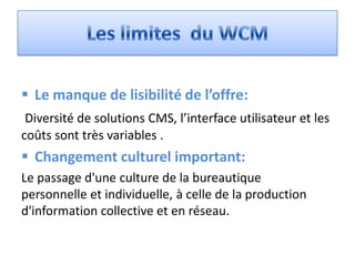  Le manque de lisibilité de l’offre:
 Diversité de solutions CMS, l’interface utilisateur et les
coûts sont très variables .
 Changement culturel important:
Le passage d'une culture de la bureautique
personnelle et individuelle, à celle de la production
d'information collective et en réseau.
 