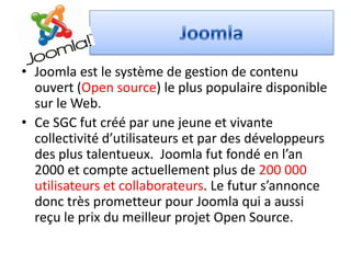 • Joomla est le système de gestion de contenu
  ouvert (Open source) le plus populaire disponible
  sur le Web.
• Ce SGC fut créé par une jeune et vivante
  collectivité d’utilisateurs et par des développeurs
  des plus talentueux. Joomla fut fondé en l’an
  2000 et compte actuellement plus de 200 000
  utilisateurs et collaborateurs. Le futur s’annonce
  donc très prometteur pour Joomla qui a aussi
  reçu le prix du meilleur projet Open Source.
 