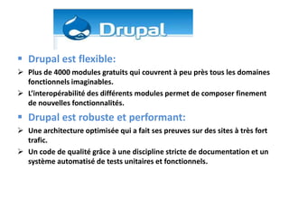  Drupal est flexible:
 Plus de 4000 modules gratuits qui couvrent à peu près tous les domaines
  fonctionnels imaginables.
 L’interopérabilité des différents modules permet de composer finement
  de nouvelles fonctionnalités.
 Drupal est robuste et performant:
 Une architecture optimisée qui a fait ses preuves sur des sites à très fort
  trafic.
 Un code de qualité grâce à une discipline stricte de documentation et un
  système automatisé de tests unitaires et fonctionnels.
 