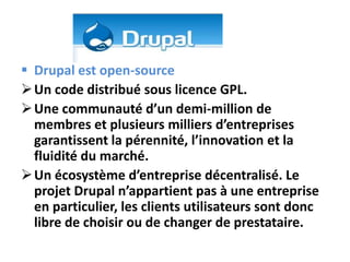  Drupal est open-source
 Un code distribué sous licence GPL.
 Une communauté d’un demi-million de
  membres et plusieurs milliers d’entreprises
  garantissent la pérennité, l’innovation et la
  fluidité du marché.
 Un écosystème d’entreprise décentralisé. Le
  projet Drupal n’appartient pas à une entreprise
  en particulier, les clients utilisateurs sont donc
  libre de choisir ou de changer de prestataire.
 