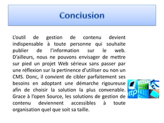 L’outil de gestion de contenu devient
indispensable à toute personne qui souhaite
publier     de   l’information sur le           web.
D’ailleurs, nous ne pouvons envisager de mettre
sur pied un projet Web sérieux sans passer par
une réflexion sur la pertinence d’utiliser ou non un
CMS. Donc, il convient de cibler parfaitement ses
besoins en adoptant une démarche rigoureuse
afin de choisir la solution la plus convenable.
Grace à l’open Source, les solutions de gestion de
contenu deviennent accessibles à toute
organisation quel que soit sa taille.
 