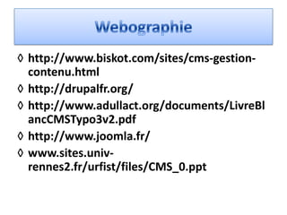 ◊ http://www.biskot.com/sites/cms-gestion-
  contenu.html
◊ http://drupalfr.org/
◊ http://www.adullact.org/documents/LivreBl
  ancCMSTypo3v2.pdf
◊ http://www.joomla.fr/
◊ www.sites.univ-
  rennes2.fr/urfist/files/CMS_0.ppt
 