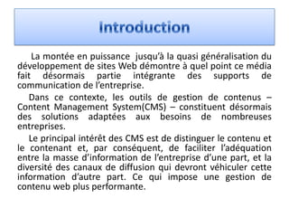 La montée en puissance jusqu’à la quasi généralisation du
développement de sites Web démontre à quel point ce média
fait désormais partie intégrante des supports de
communication de l’entreprise.
   Dans ce contexte, les outils de gestion de contenus –
Content Management System(CMS) – constituent désormais
des solutions adaptées aux besoins de nombreuses
entreprises.
   Le principal intérêt des CMS est de distinguer le contenu et
le contenant et, par conséquent, de faciliter l’adéquation
entre la masse d’information de l’entreprise d’une part, et la
diversité des canaux de diffusion qui devront véhiculer cette
information d’autre part. Ce qui impose une gestion de
contenu web plus performante.
 