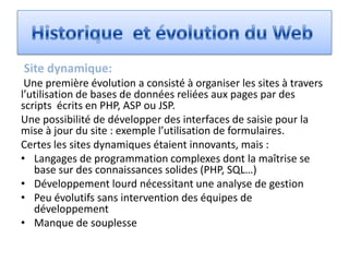 Site dynamique:
 Une première évolution a consisté à organiser les sites à travers
l’utilisation de bases de données reliées aux pages par des
scripts écrits en PHP, ASP ou JSP.
Une possibilité de développer des interfaces de saisie pour la
mise à jour du site : exemple l’utilisation de formulaires.
Certes les sites dynamiques étaient innovants, mais :
• Langages de programmation complexes dont la maîtrise se
   base sur des connaissances solides (PHP, SQL…)
• Développement lourd nécessitant une analyse de gestion
• Peu évolutifs sans intervention des équipes de
   développement
• Manque de souplesse
 