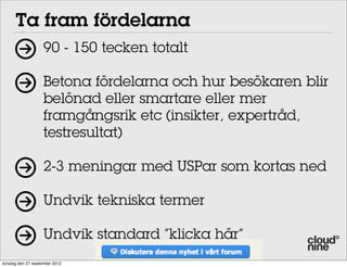 Ta fram fördelarna
90 - 150 tecken totalt
Betona fördelarna och hur besökaren blir
belönad eller smartare eller mer
framgångsrik etc (insikter, expertråd,
testresultat)
2-3 meningar med USPar som kortas ned
Undvik tekniska termer
Undvik standard ”klicka här”
torsdag den 27 september 2012

 