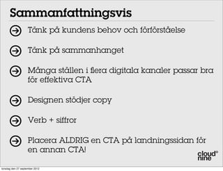 Sammanfattningsvis
Tänk på kundens behov och förförståelse
Tänk på sammanhanget
Många ställen i ﬂera digitala kanaler passar bra
för effektiva CTA
Designen stödjer copy
Verb + siffror
Placera ALDRIG en CTA på landningssidan för
en annan CTA!
torsdag den 27 september 2012

 