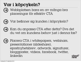 Var i köpcykeln?
Webbplatsen bara en av många bra
placeringar för effektiv CTA
Var beﬁnner sig kunden i köpcykeln?
Kan du anpassa CTA efter detta? Dvs det
du vet om kundens behov just i denna fas?
Placera CTA i whitepapers, webinars,
presentationer (slideshare),
epostnyhetsbrev, adwords, signaturer,
bloggposter, videos, facebook, twitter,
linkedin
torsdag den 27 september 2012

 