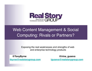 Web Content Management & Social
   Computing: Rivals or Partners?

         Exposing the real weaknesses and strengths of web
                 and enterprise technology products

   @TonyByrne         
   
        
       
@irina_guseva
                                       Tony Byrne
tbyrne@realstorygroup.com 
        
iguseva@realstorygroup.com
  Twitter: @TonyByrne          President, Real Story Group
 