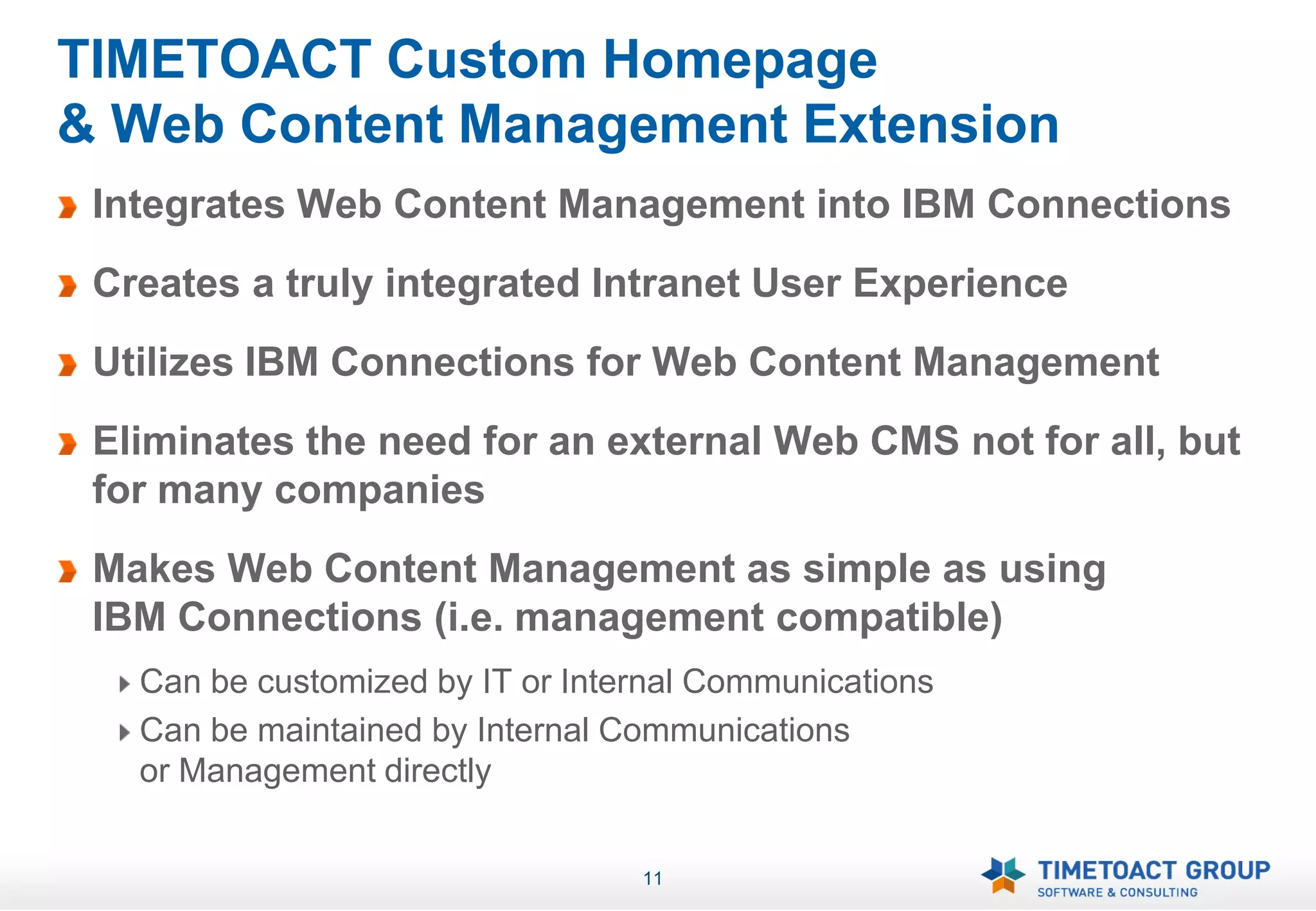 TIMETOACT Custom Homepage
& Web Content Management Extension
 Integrates Web Content Management into IBM Connections
 Creates a truly integrated Intranet User Experience
 Utilizes IBM Connections for Web Content Management
 Eliminates the need for an external Web CMS not for all, but
 for many companies
 Makes Web Content Management as simple as using
 IBM Connections (i.e. management compatible)
   Can be customized by IT or Internal Communications
   Can be maintained by Internal Communications
   or Management directly


                                  11
 