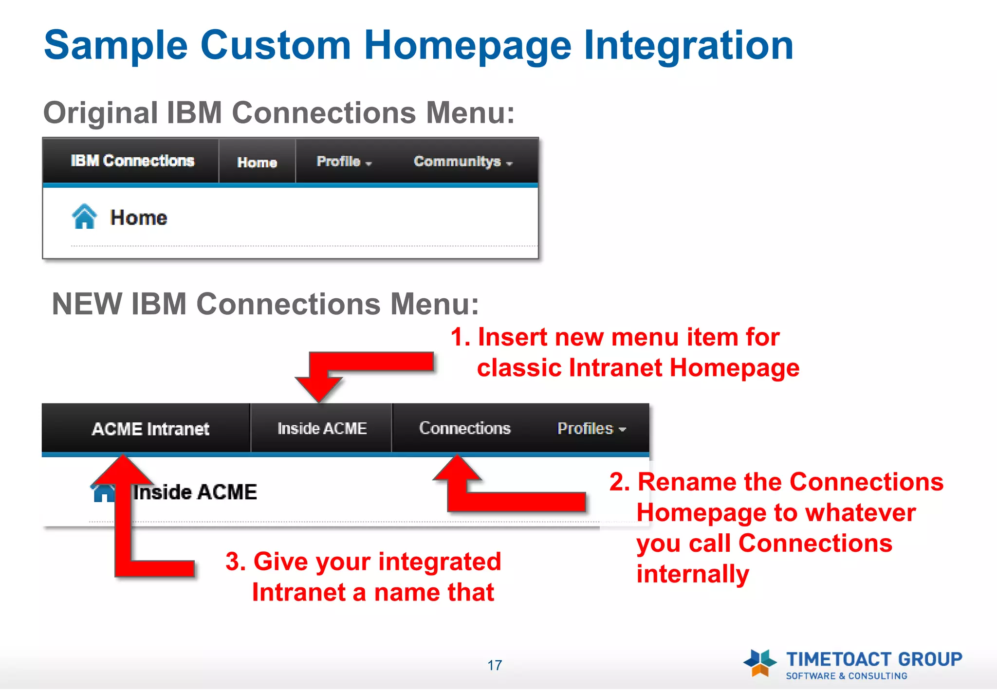 Sample Custom Homepage Integration
Original IBM Connections Menu:




NEW IBM Connections Menu:
                             1. Insert new menu item for
                                classic Intranet Homepage



                                         2. Rename the Connections
                                            Homepage to whatever
                                            you call Connections
           3. Give your integrated          internally
              Intranet a name that

                                17
 