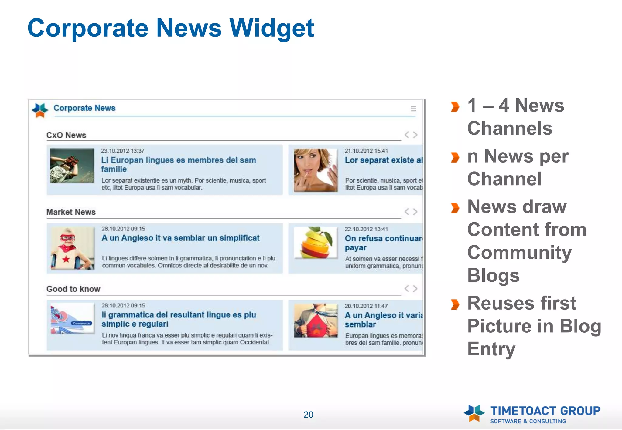 Corporate News Widget

                         1 – 4 News
                         Channels
                         n News per
                         Channel
                         News draw
                         Content from
                         Community
                         Blogs
                         Reuses first
                         Picture in Blog
                         Entry


                    20
 