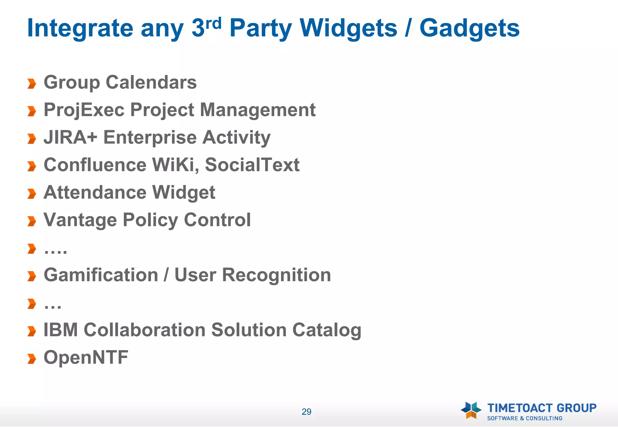 Integrate any 3rd Party Widgets / Gadgets

 Group Calendars
 ProjExec Project Management
 JIRA+ Enterprise Activity
 Confluence WiKi, SocialText
 Attendance Widget
 Vantage Policy Control
 ….
 Gamification / User Recognition
 …
 IBM Collaboration Solution Catalog
 OpenNTF

                            29
 
