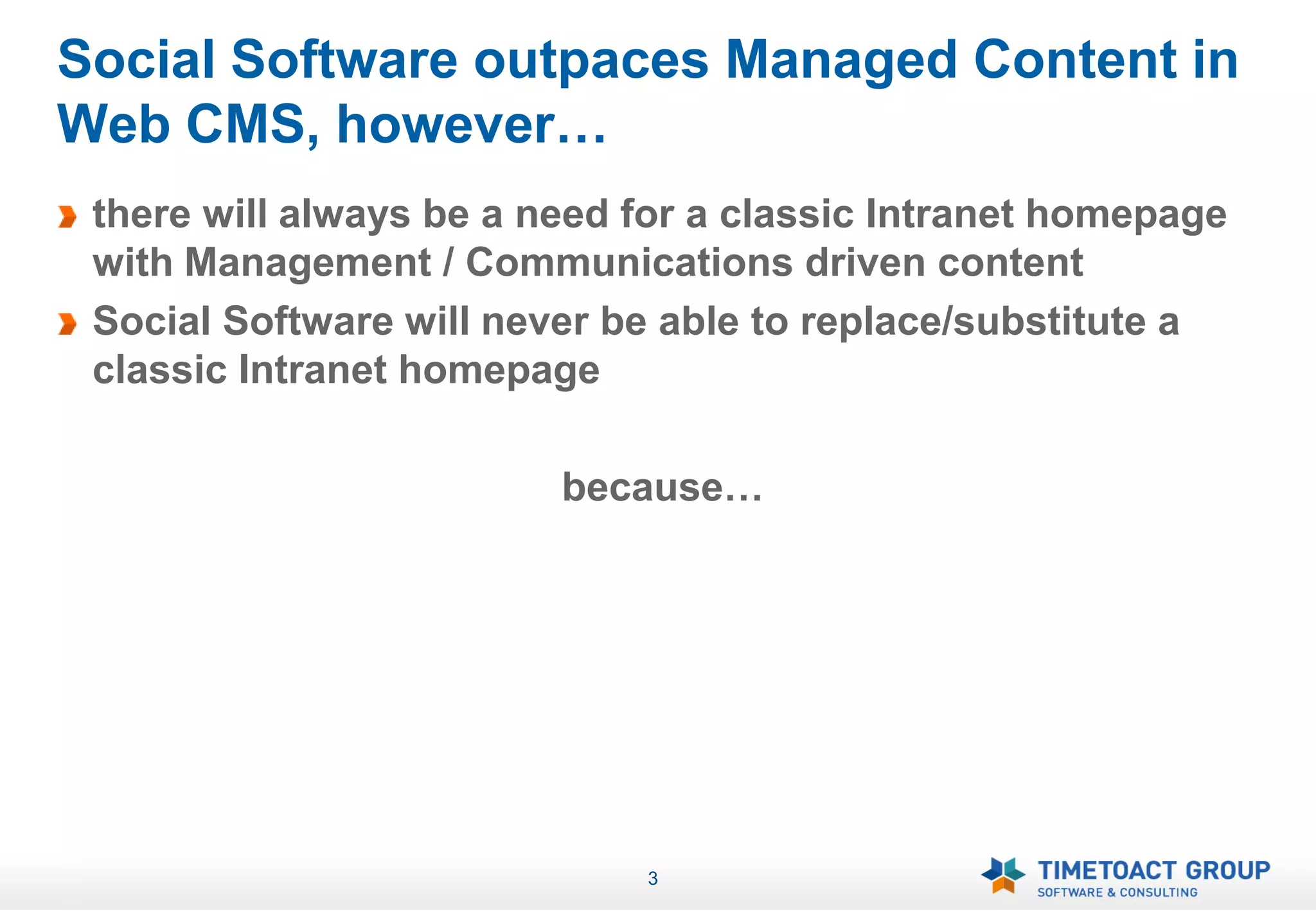 Social Software outpaces Managed Content in
Web CMS, however…
 there will always be a need for a classic Intranet homepage
 with Management / Communications driven content
 Social Software will never be able to replace/substitute a
 classic Intranet homepage

                         because…




                             3
 