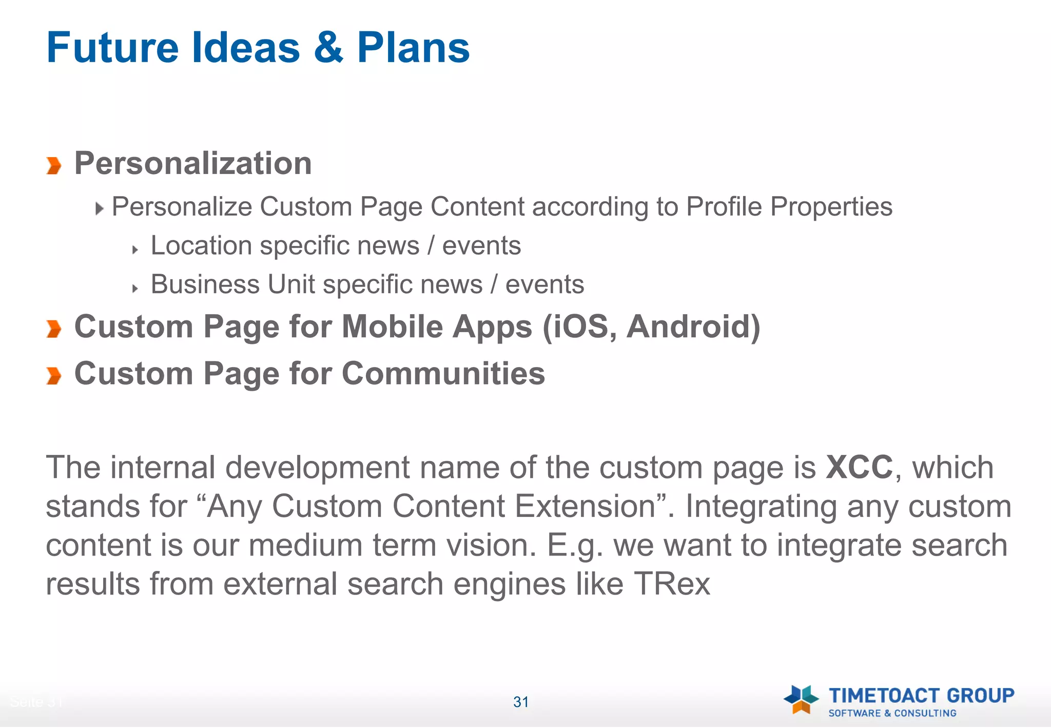Future Ideas & Plans

           Personalization
             Personalize Custom Page Content according to Profile Properties
                Location specific news / events
                Business Unit specific news / events
           Custom Page for Mobile Apps (iOS, Android)
           Custom Page for Communities

     The internal development name of the custom page is XCC, which
     stands for “Any Custom Content Extension”. Integrating any custom
     content is our medium term vision. E.g. we want to integrate search
     results from external search engines like TRex


Seite 31                                     31
 