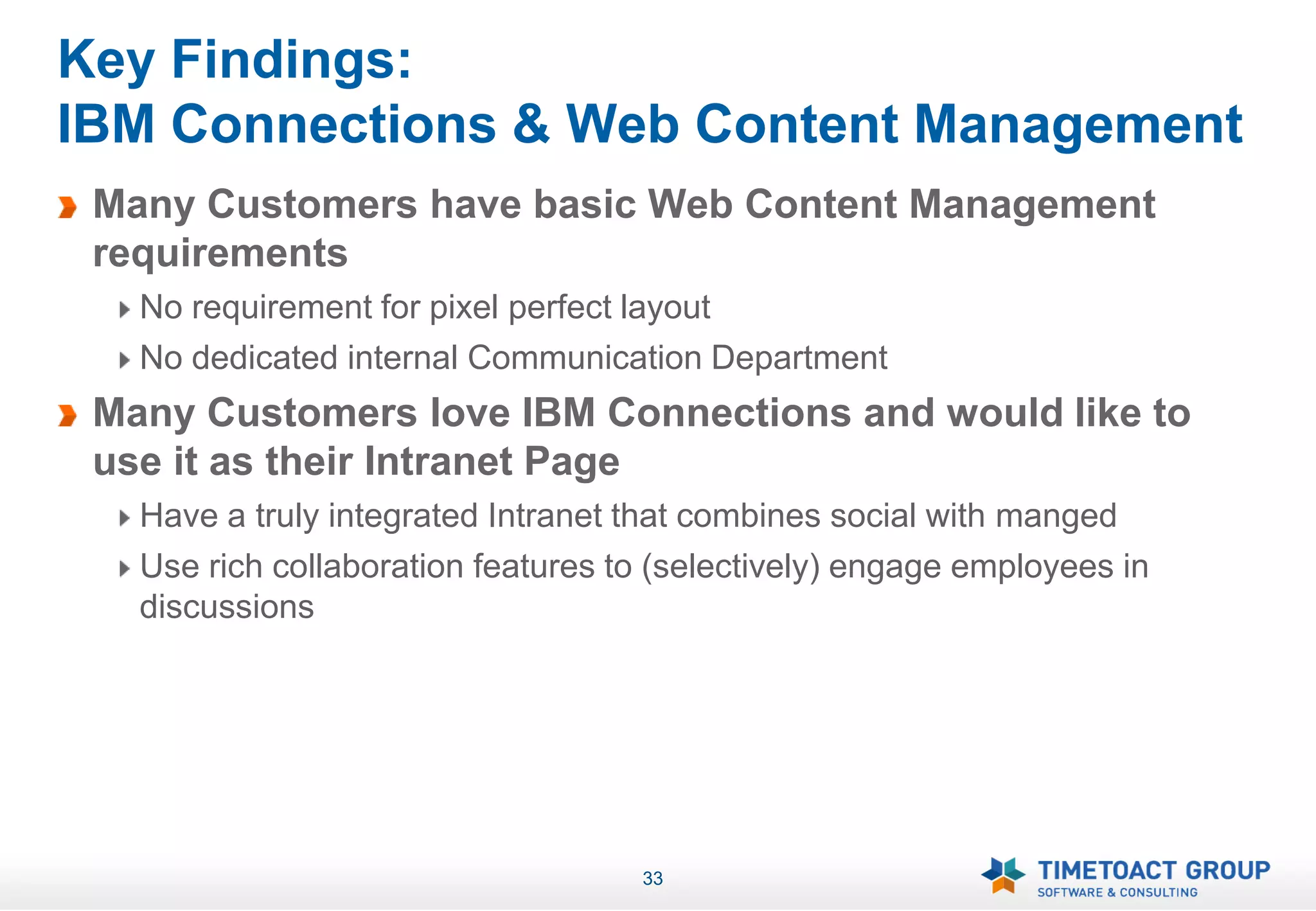 Key Findings:
IBM Connections & Web Content Management
 Many Customers have basic Web Content Management
 requirements
   No requirement for pixel perfect layout
   No dedicated internal Communication Department
 Many Customers love IBM Connections and would like to
 use it as their Intranet Page
   Have a truly integrated Intranet that combines social with manged
   Use rich collaboration features to (selectively) engage employees in
   discussions




                                    33
 