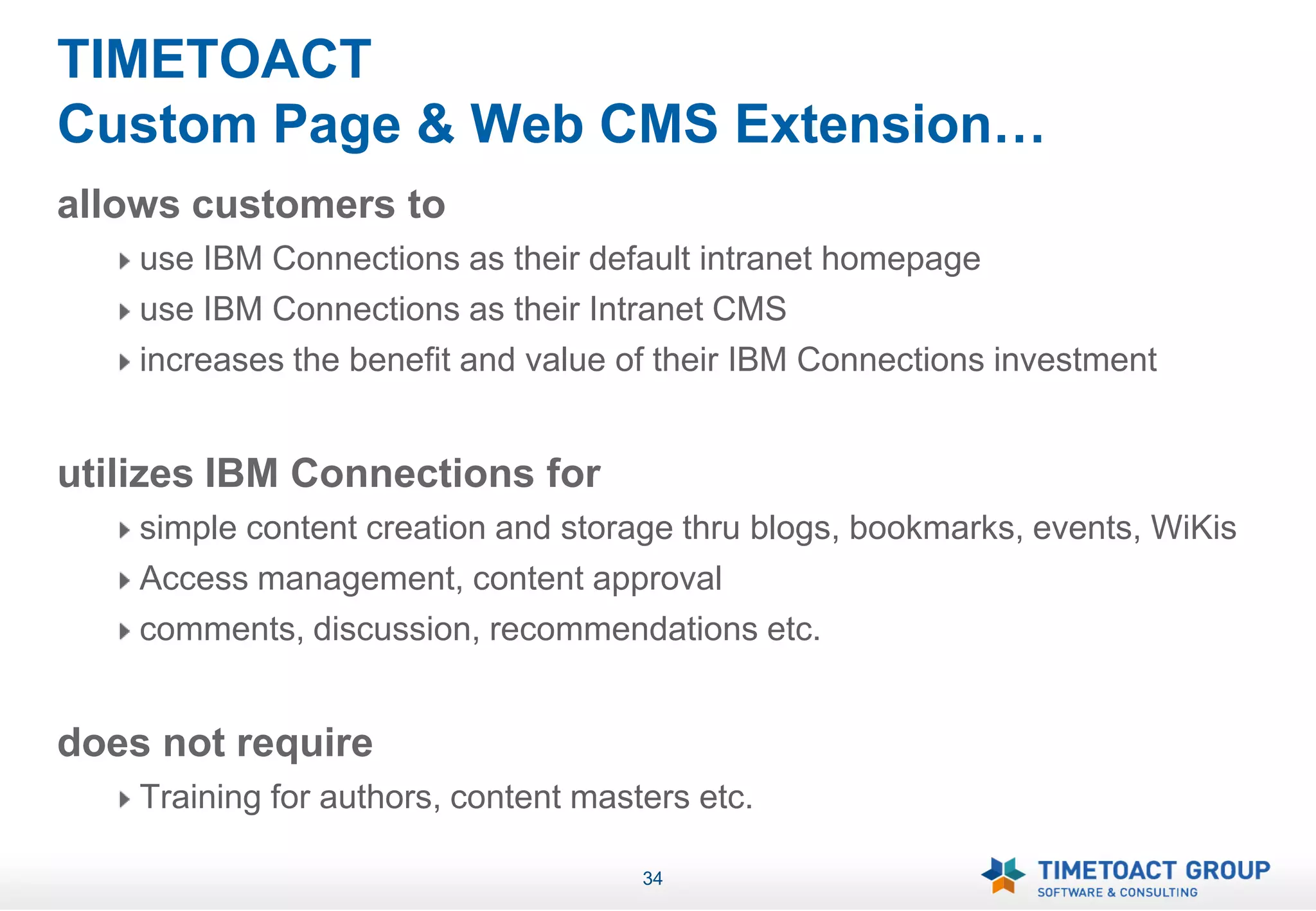 TIMETOACT
Custom Page & Web CMS Extension…
allows customers to
    use IBM Connections as their default intranet homepage
    use IBM Connections as their Intranet CMS
    increases the benefit and value of their IBM Connections investment


utilizes IBM Connections for
    simple content creation and storage thru blogs, bookmarks, events, WiKis
    Access management, content approval
    comments, discussion, recommendations etc.


does not require
    Training for authors, content masters etc.

                                      34
 