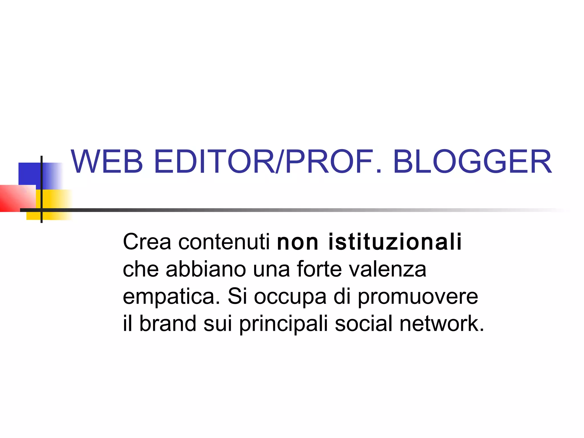 WEB EDITOR/PROF. BLOGGER
Crea contenuti non istituzionali
che abbiano una forte valenza
empatica. Si occupa di promuovere
il brand sui principali social network.
 
