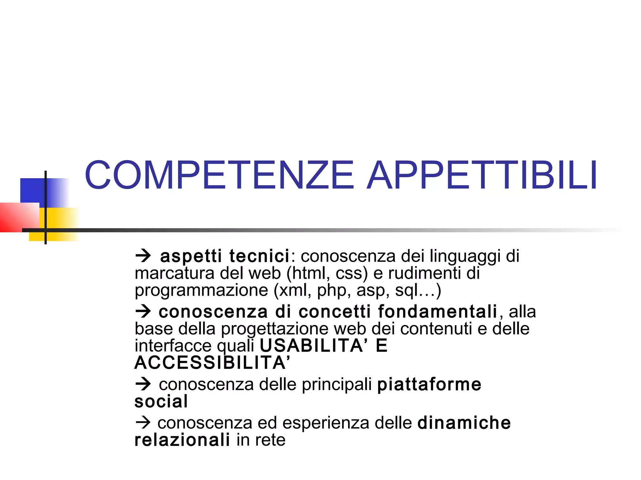 COMPETENZE APPETTIBILI
 aspetti tecnici: conoscenza dei linguaggi di
marcatura del web (html, css) e rudimenti di
programmazione (xml, php, asp, sql…)
 conoscenza di concetti fondamentali, alla
base della progettazione web dei contenuti e delle
interfacce quali USABILITA’ E
ACCESSIBILITA’
 conoscenza delle principali piattaforme
social
 conoscenza ed esperienza delle dinamiche
relazionali in rete
 