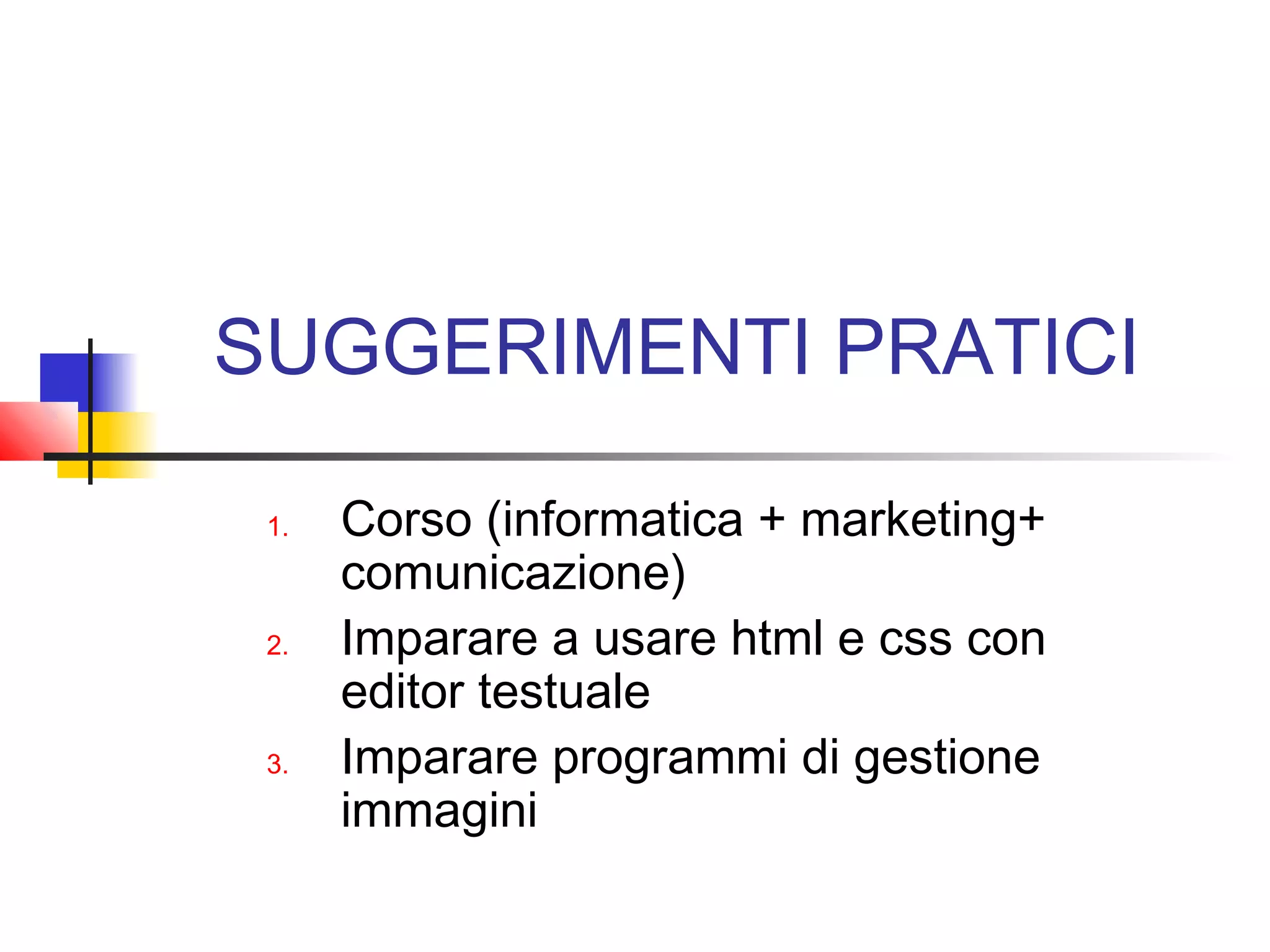 SUGGERIMENTI PRATICI
1. Corso (informatica + marketing+
comunicazione)
2. Imparare a usare html e css con
editor testuale
3. Imparare programmi di gestione
immagini
 