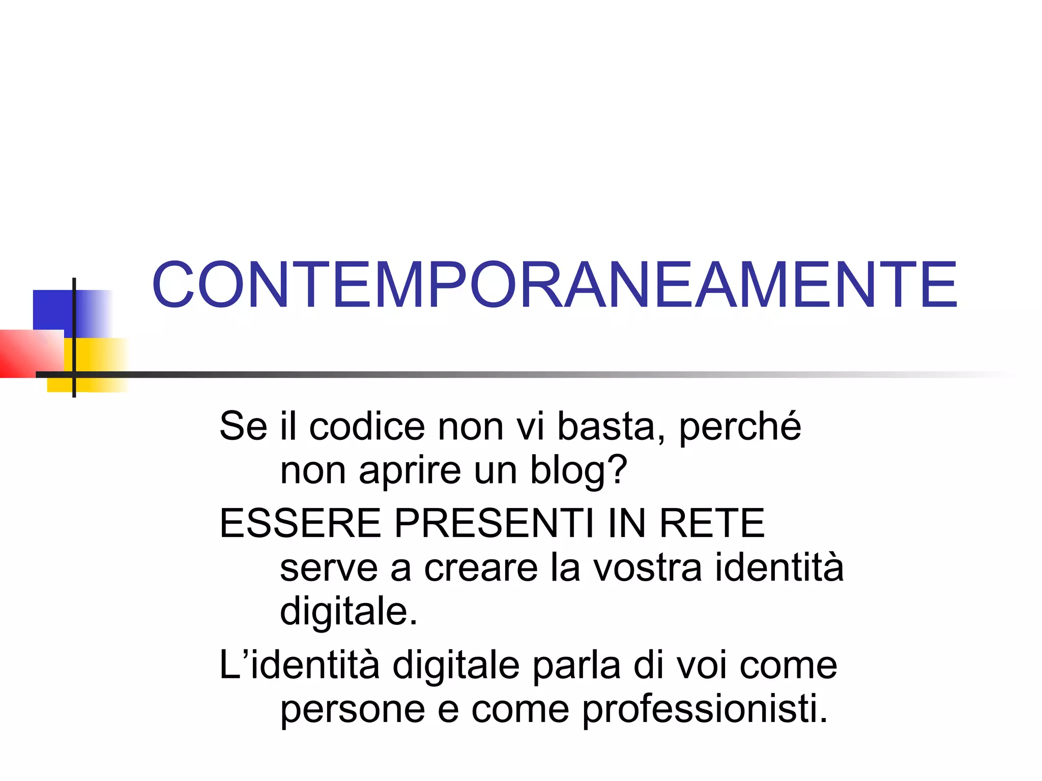CONTEMPORANEAMENTE
Se il codice non vi basta, perché
non aprire un blog?
ESSERE PRESENTI IN RETE
serve a creare la vostra identità
digitale.
L’identità digitale parla di voi come
persone e come professionisti.
 