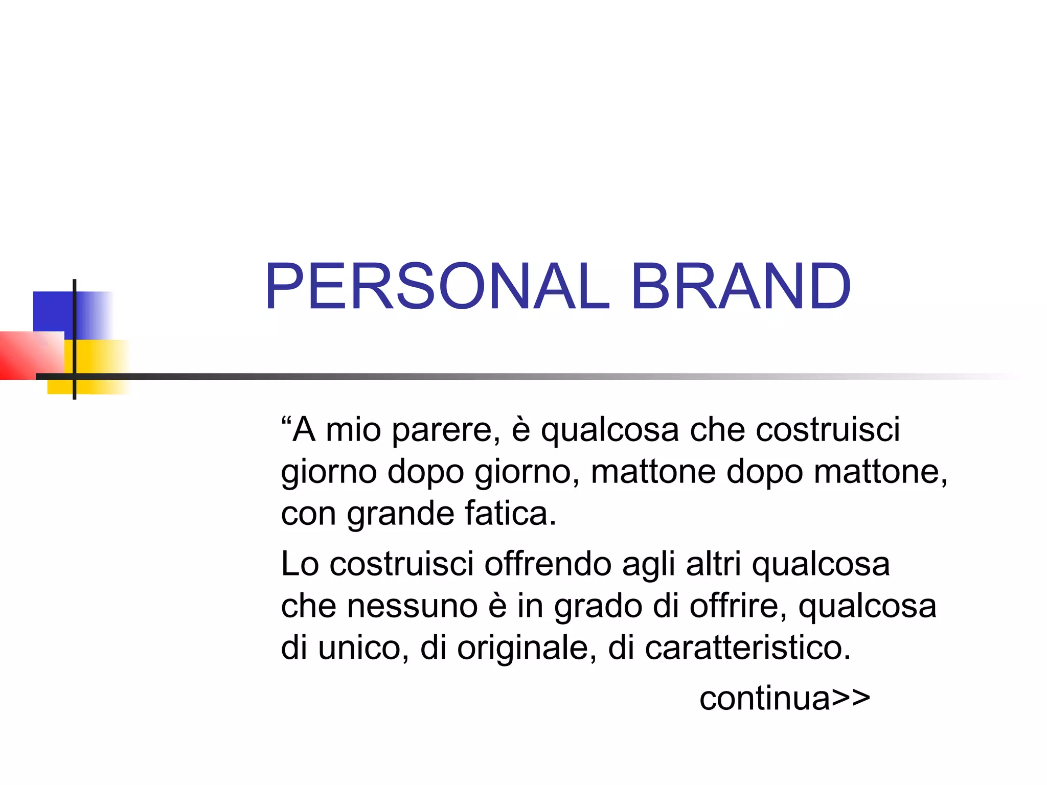 PERSONAL BRAND
“A mio parere, è qualcosa che costruisci
giorno dopo giorno, mattone dopo mattone,
con grande fatica.
Lo costruisci offrendo agli altri qualcosa
che nessuno è in grado di offrire, qualcosa
di unico, di originale, di caratteristico.
continua>>
 