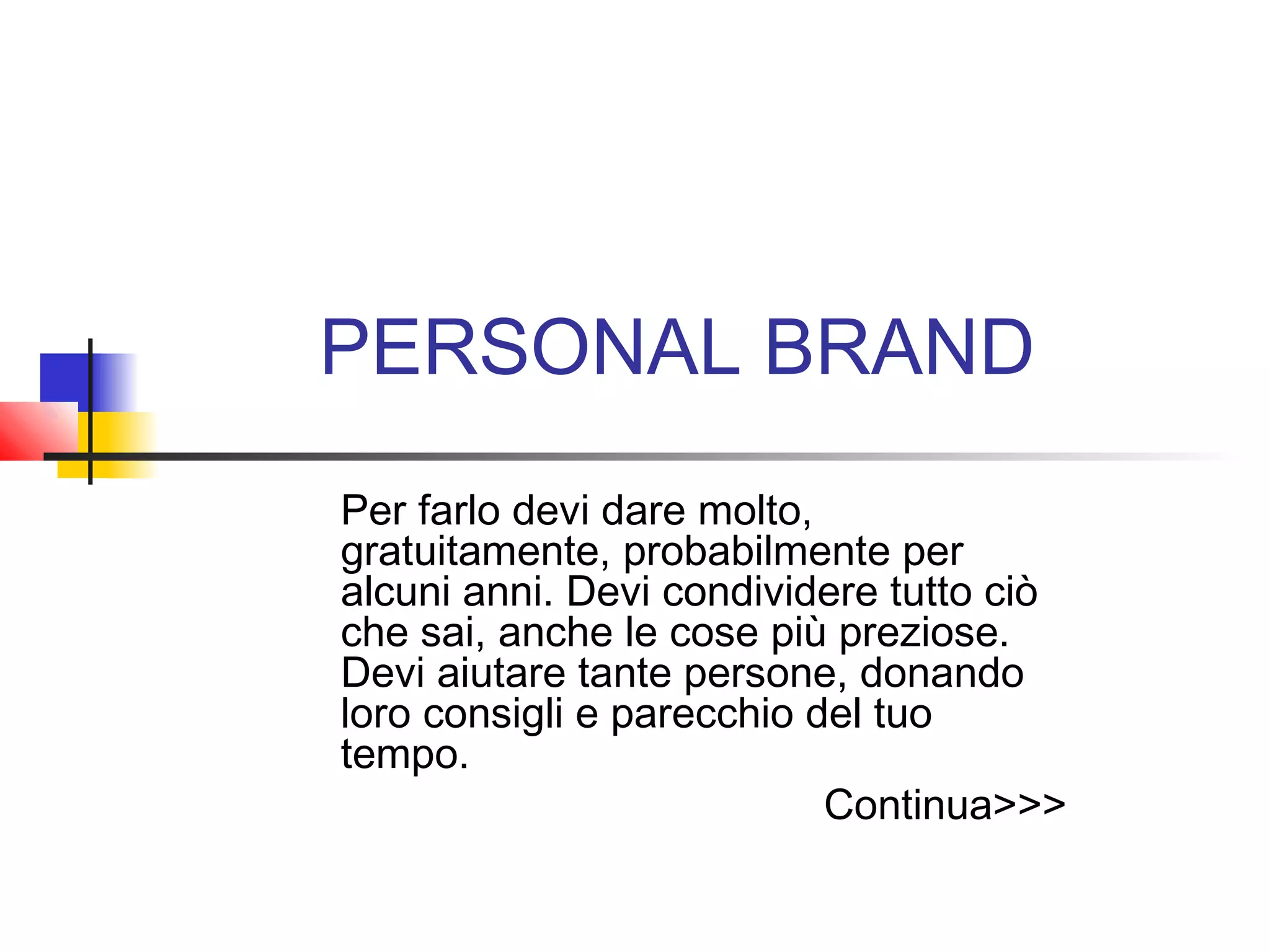 PERSONAL BRAND
Per farlo devi dare molto,
gratuitamente, probabilmente per
alcuni anni. Devi condividere tutto ciò
che sai, anche le cose più preziose.
Devi aiutare tante persone, donando
loro consigli e parecchio del tuo
tempo.
Continua>>>
 