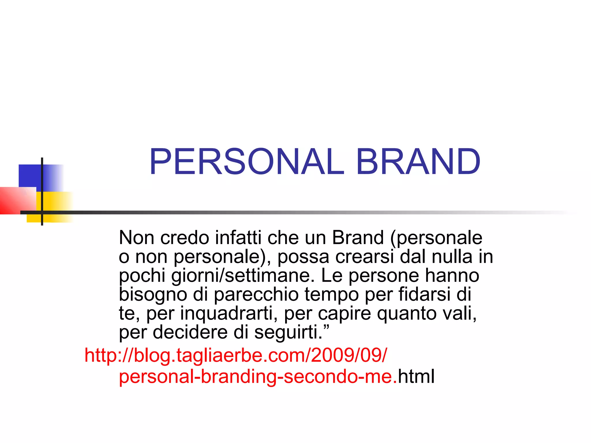 PERSONAL BRAND
Non credo infatti che un Brand (personale
o non personale), possa crearsi dal nulla in
pochi giorni/settimane. Le persone hanno
bisogno di parecchio tempo per fidarsi di
te, per inquadrarti, per capire quanto vali,
per decidere di seguirti.”
http://blog.tagliaerbe.com/2009/09/
personal-branding-secondo-me.html
 