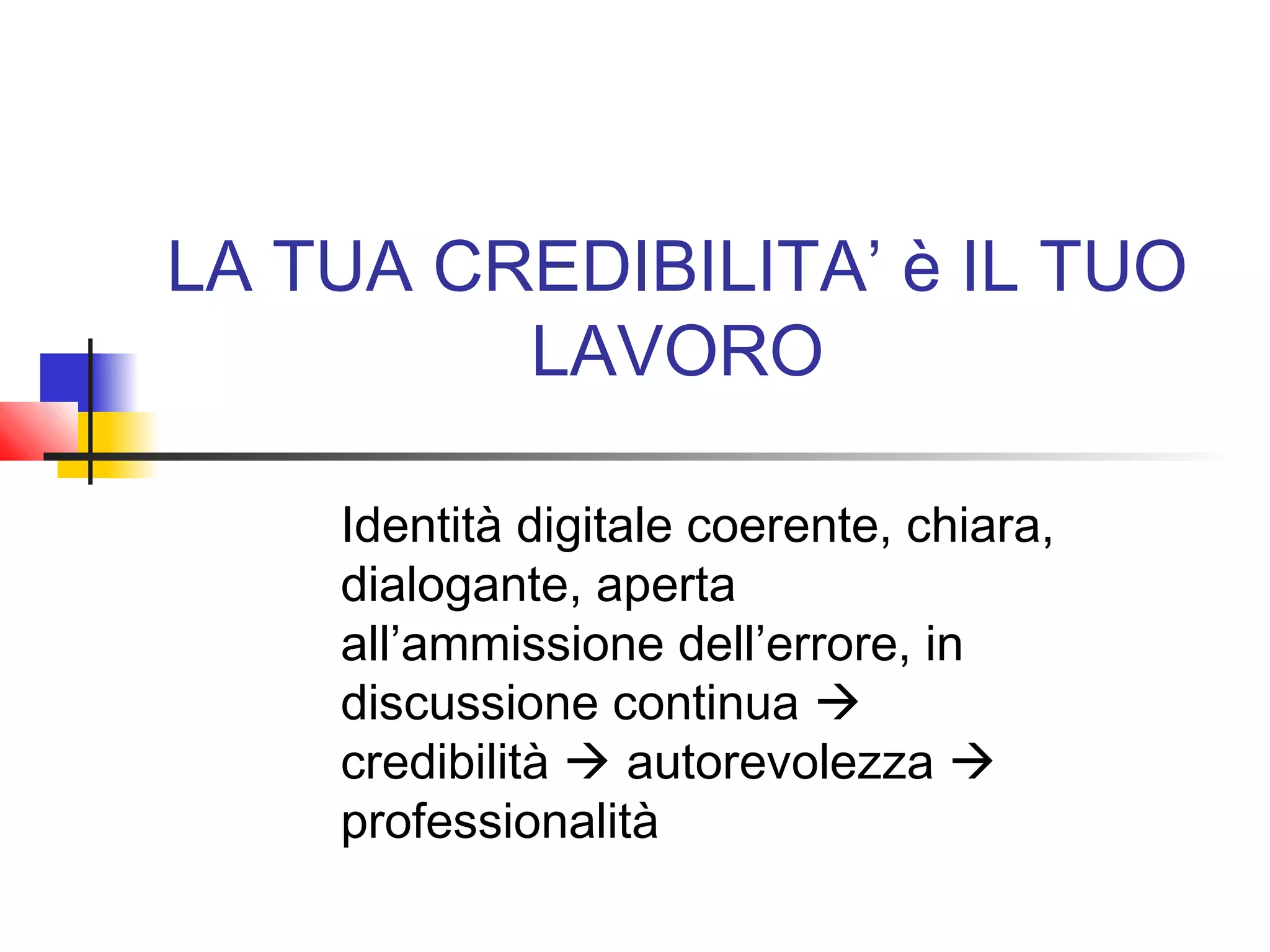 LA TUA CREDIBILITA’ è IL TUO
LAVORO
Identità digitale coerente, chiara,
dialogante, aperta
all’ammissione dell’errore, in
discussione continua 
credibilità  autorevolezza 
professionalità
 