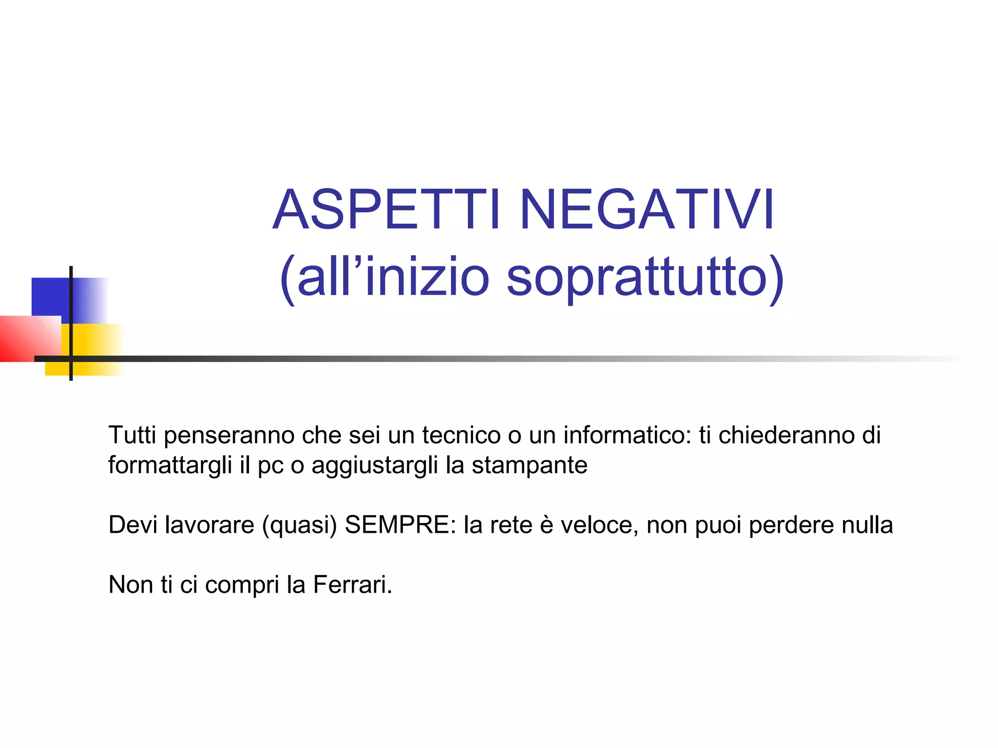 ASPETTI NEGATIVI
(all’inizio soprattutto)
Tutti penseranno che sei un tecnico o un informatico: ti chiederanno di
formattargli il pc o aggiustargli la stampante
Devi lavorare (quasi) SEMPRE: la rete è veloce, non puoi perdere nulla
Non ti ci compri la Ferrari.
 