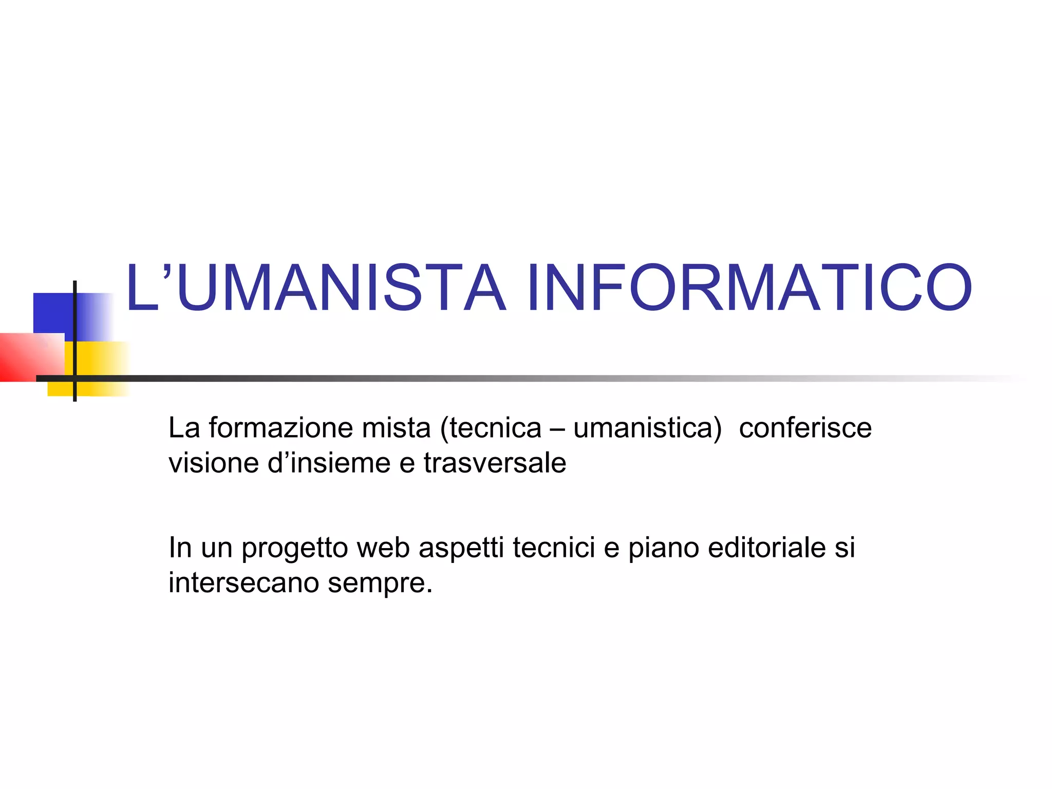 L’UMANISTA INFORMATICO
La formazione mista (tecnica – umanistica) conferisce
visione d’insieme e trasversale
In un progetto web aspetti tecnici e piano editoriale si
intersecano sempre.
 