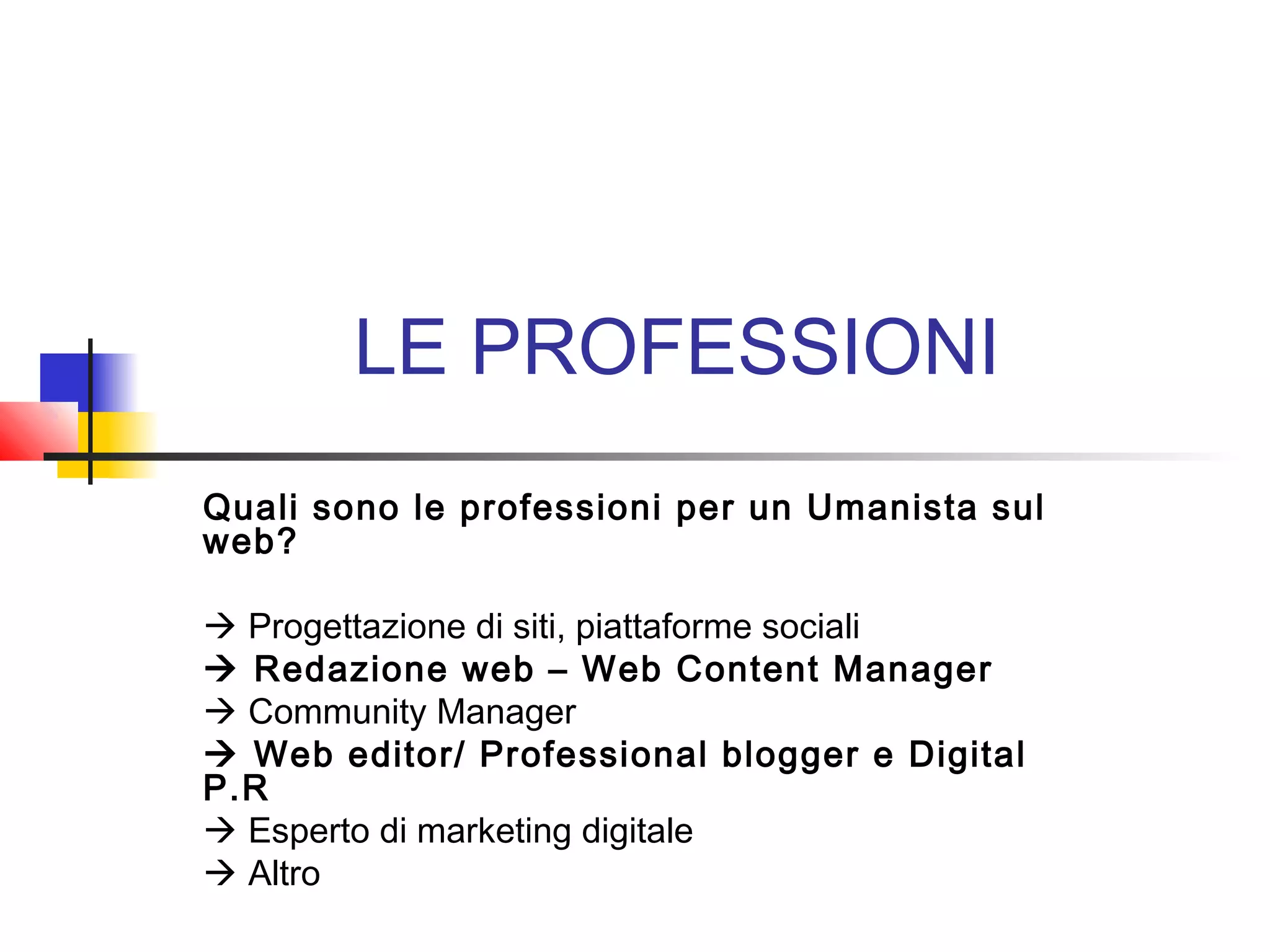 LE PROFESSIONI
Quali sono le professioni per un Umanista sul
web?
 Progettazione di siti, piattaforme sociali
 Redazione web – Web Content Manager
 Community Manager
 Web editor/ Professional blogger e Digital
P.R
 Esperto di marketing digitale
 Altro
 