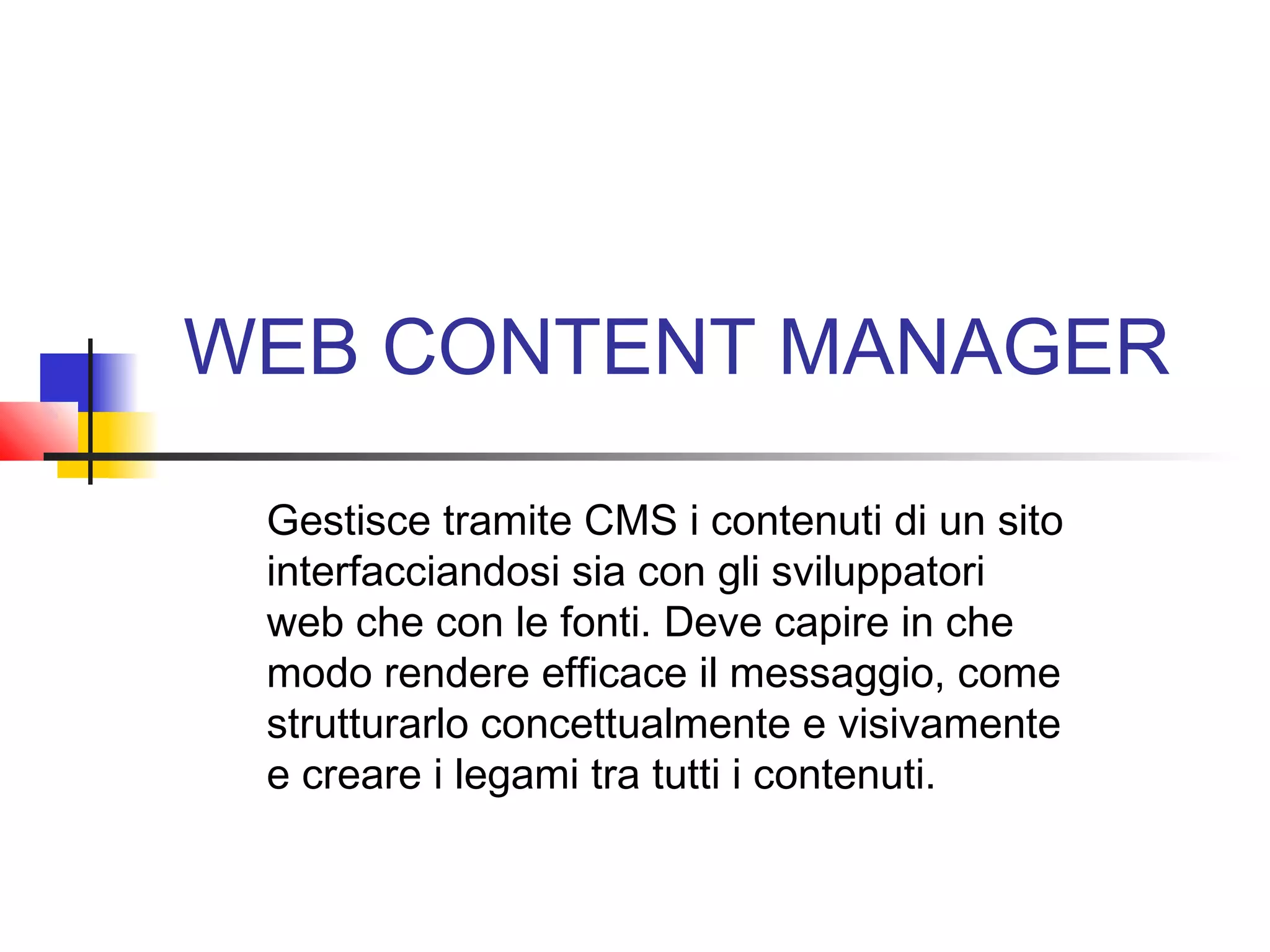 WEB CONTENT MANAGER
Gestisce tramite CMS i contenuti di un sito
interfacciandosi sia con gli sviluppatori
web che con le fonti. Deve capire in che
modo rendere efficace il messaggio, come
strutturarlo concettualmente e visivamente
e creare i legami tra tutti i contenuti.
 