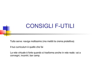 CONSIGLI F-UTILI
Tutto serve: naviga moltissimo (ma mettiti la crema protettiva)
Il tuo curriculum è quello che fai
La rete virtuale è forte quando si trasforma anche in rete reale: vai a
convegni, incontri, bar camp.
 