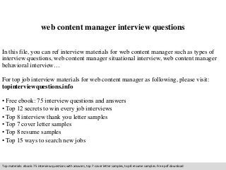 web content manager interview questions
In this file, you can ref interview materials for web content manager such as types of
interview questions, web content manager situational interview, web content manager
behavioral interview…
For top job interview materials for web content manager as following, please visit:
topinterviewquestions.info
• Free ebook: 75 interview questions and answers
• Top 12 secrets to win every job interviews
• Top 8 interview thank you letter samples
• Top 7 cover letter samples
• Top 8 resume samples
• Top 15 ways to search new jobs
Top materials: ebook: 75 interview questions with answers, top 7 cover letter samples, top 8 resume samples. Free pdf download
 
