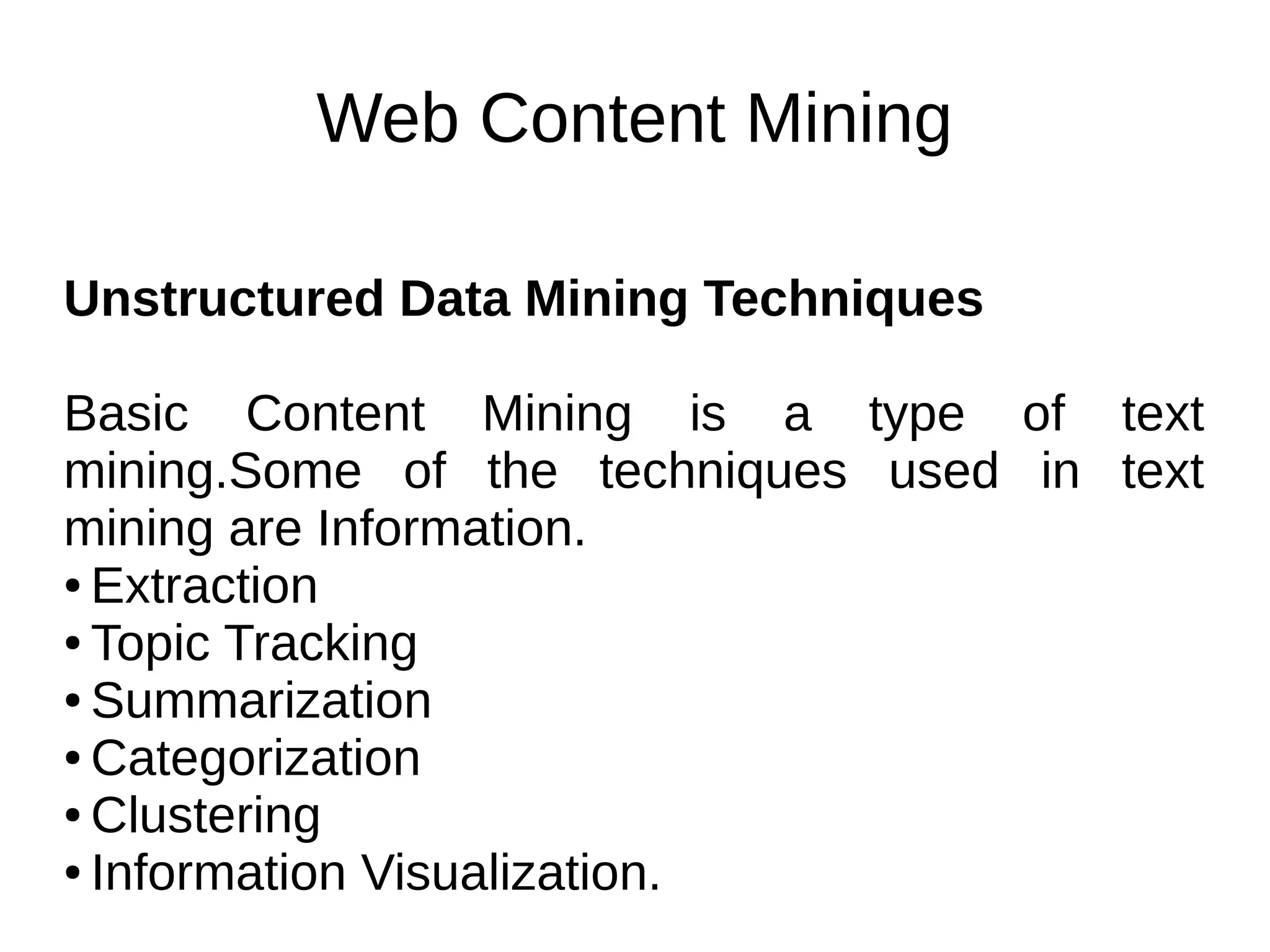 Web Content Mining
Unstructured Data Mining Techniques
Basic Content Mining is a type of text
mining.Some of the techniques used in text
mining are Information.
● Extraction
● Topic Tracking
● Summarization
● Categorization
● Clustering
● Information Visualization.
 