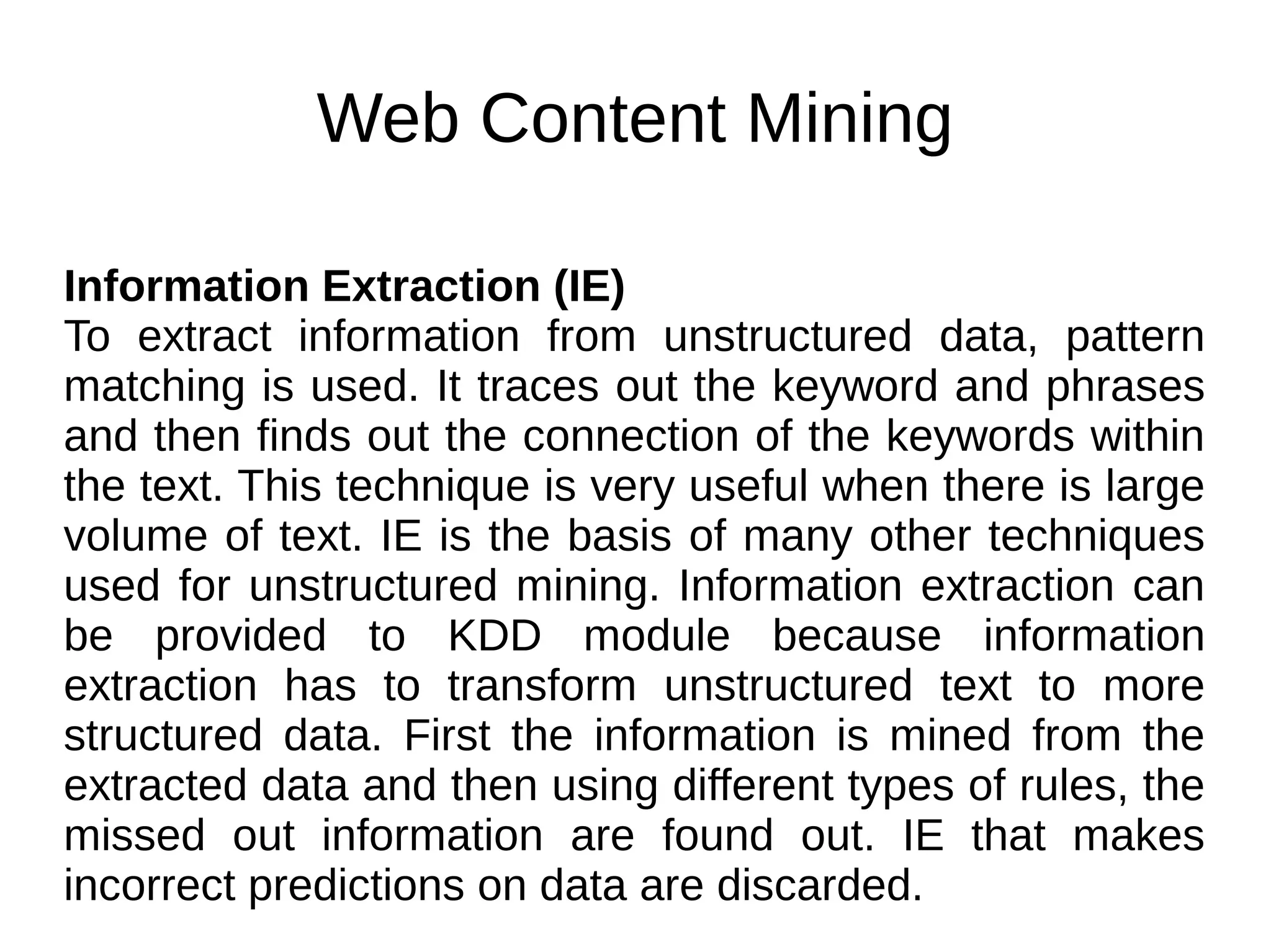 Web Content Mining
Information Extraction (IE)
To extract information from unstructured data, pattern
matching is used. It traces out the keyword and phrases
and then finds out the connection of the keywords within
the text. This technique is very useful when there is large
volume of text. IE is the basis of many other techniques
used for unstructured mining. Information extraction can
be provided to KDD module because information
extraction has to transform unstructured text to more
structured data. First the information is mined from the
extracted data and then using different types of rules, the
missed out information are found out. IE that makes
incorrect predictions on data are discarded.
 