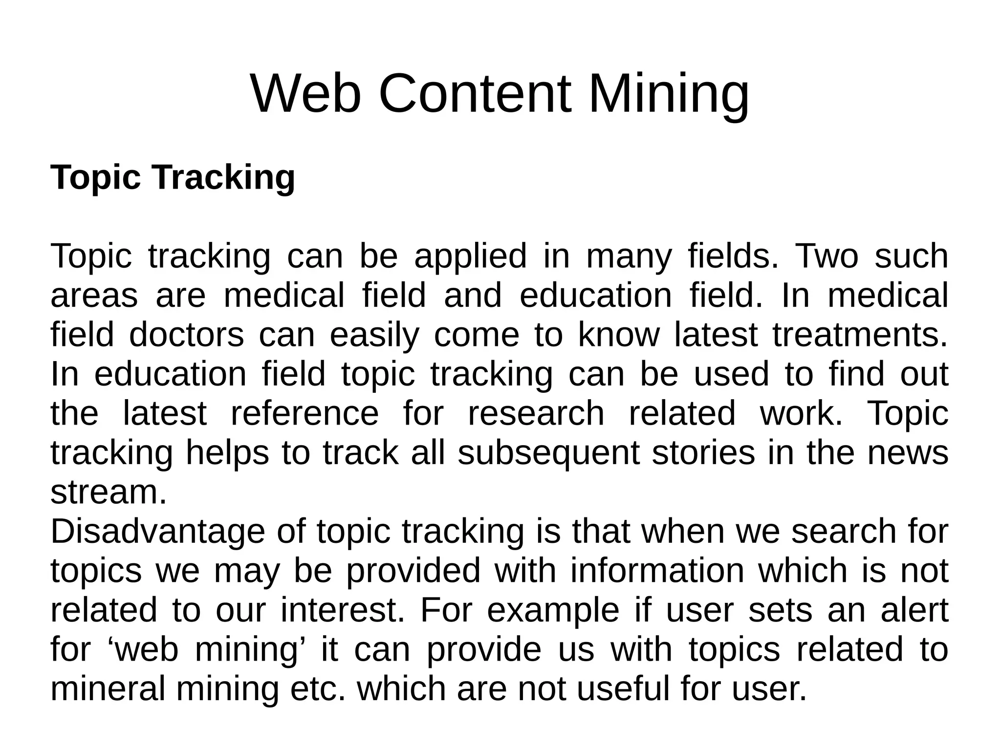 Web Content Mining
Topic Tracking
Topic tracking can be applied in many fields. Two such
areas are medical field and education field. In medical
field doctors can easily come to know latest treatments.
In education field topic tracking can be used to find out
the latest reference for research related work. Topic
tracking helps to track all subsequent stories in the news
stream.
Disadvantage of topic tracking is that when we search for
topics we may be provided with information which is not
related to our interest. For example if user sets an alert
for ‘web mining’ it can provide us with topics related to
mineral mining etc. which are not useful for user.
 