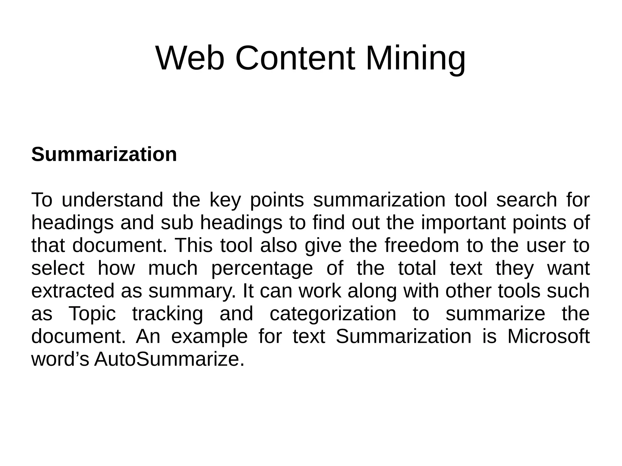 Web Content Mining
Summarization
To understand the key points summarization tool search for
headings and sub headings to find out the important points of
that document. This tool also give the freedom to the user to
select how much percentage of the total text they want
extracted as summary. It can work along with other tools such
as Topic tracking and categorization to summarize the
document. An example for text Summarization is Microsoft
word’s AutoSummarize.
 