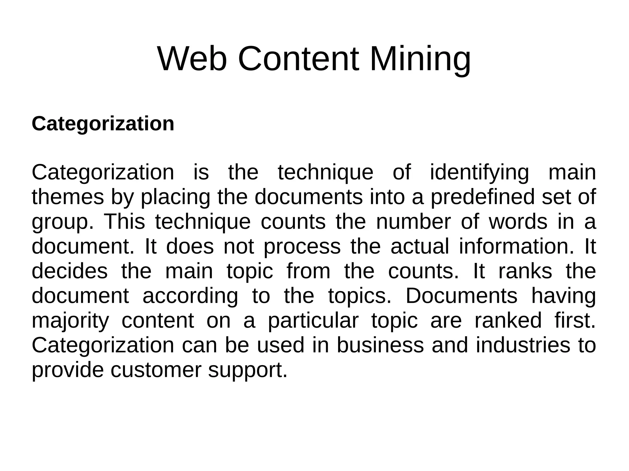 Web Content Mining
Categorization
Categorization is the technique of identifying main
themes by placing the documents into a predefined set of
group. This technique counts the number of words in a
document. It does not process the actual information. It
decides the main topic from the counts. It ranks the
document according to the topics. Documents having
majority content on a particular topic are ranked first.
Categorization can be used in business and industries to
provide customer support.
 