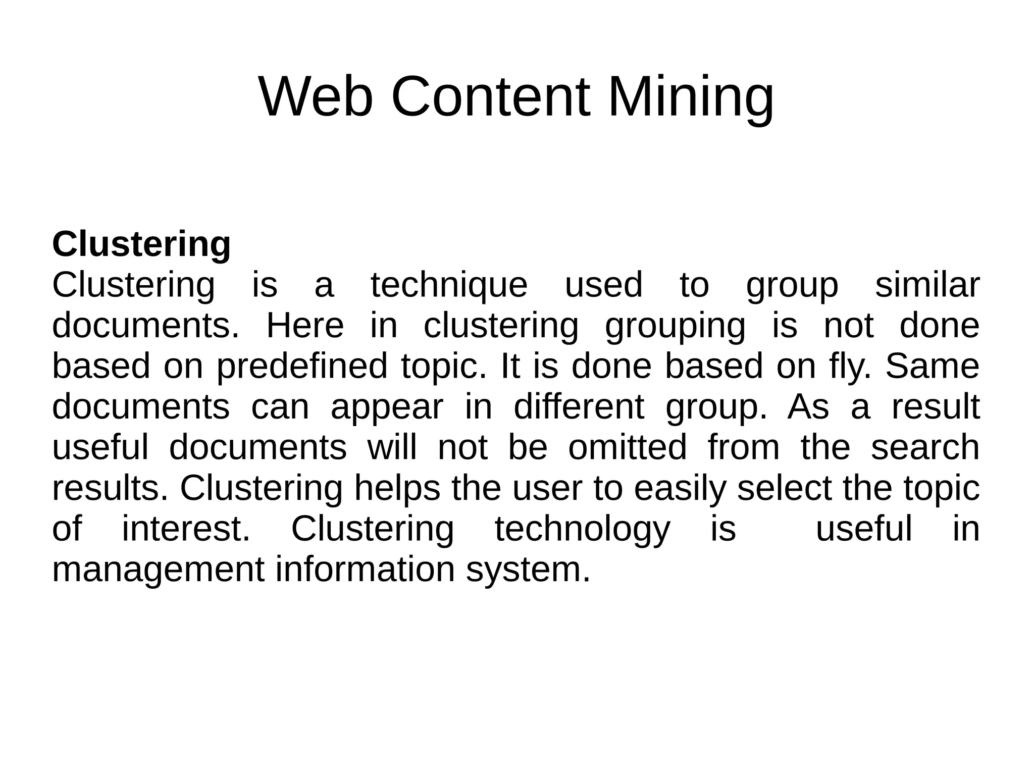 Web Content Mining
Clustering
Clustering is a technique used to group similar
documents. Here in clustering grouping is not done
based on predefined topic. It is done based on fly. Same
documents can appear in different group. As a result
useful documents will not be omitted from the search
results. Clustering helps the user to easily select the topic
of interest. Clustering technology is useful in
management information system.
 